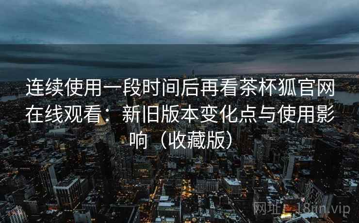 连续使用一段时间后再看茶杯狐官网在线观看：新旧版本变化点与使用影响（收藏版）