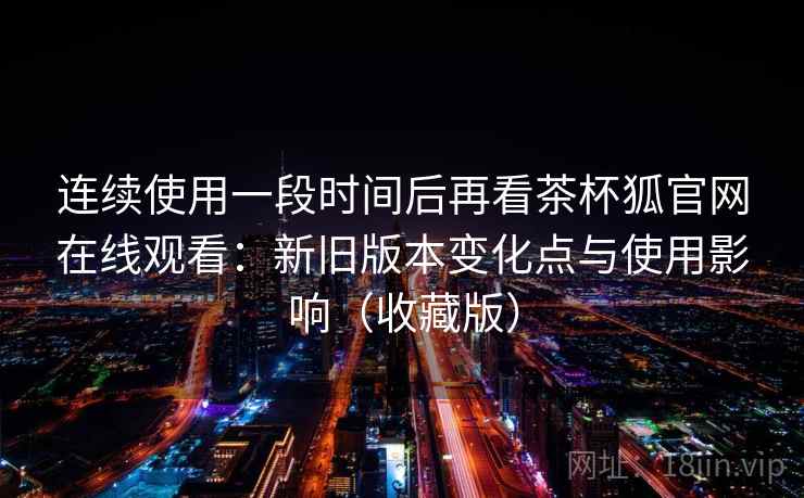 连续使用一段时间后再看茶杯狐官网在线观看：新旧版本变化点与使用影响（收藏版）