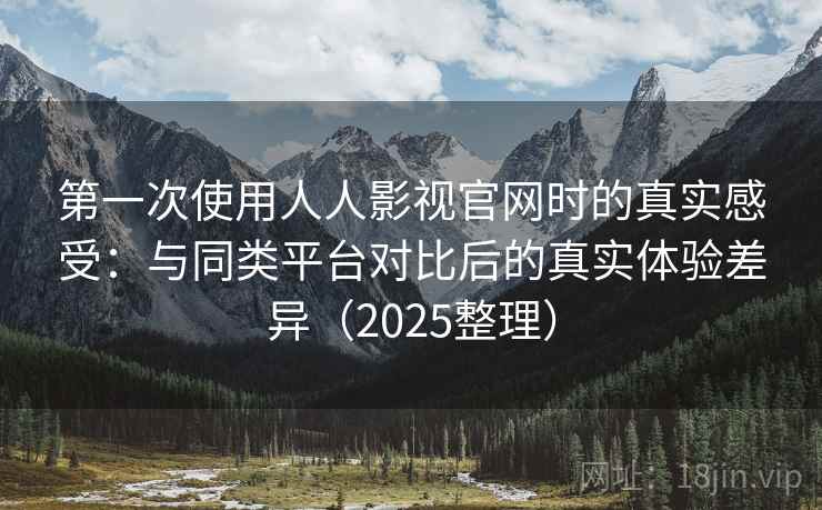 第一次使用人人影视官网时的真实感受：与同类平台对比后的真实体验差异（2025整理）