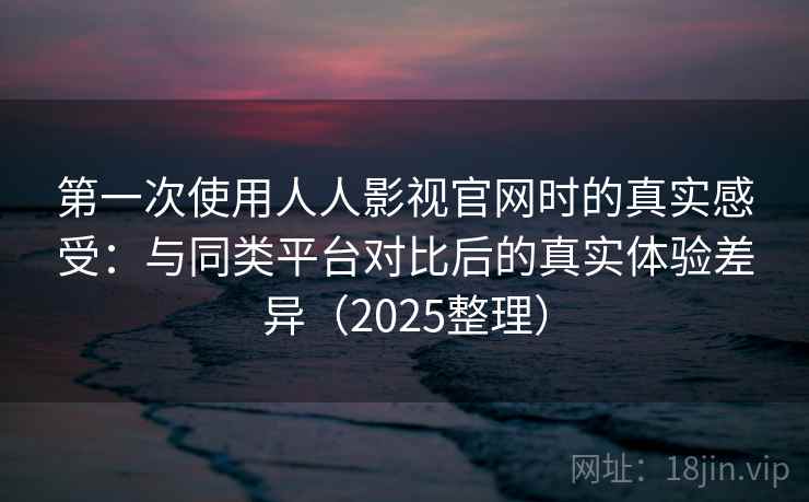 第一次使用人人影视官网时的真实感受：与同类平台对比后的真实体验差异（2025整理）