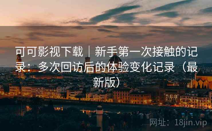 可可影视下载｜新手第一次接触的记录：多次回访后的体验变化记录（最新版）