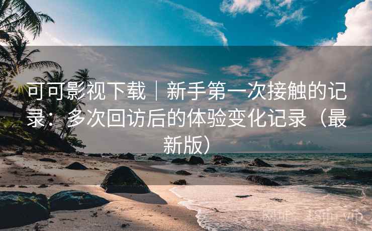 可可影视下载｜新手第一次接触的记录：多次回访后的体验变化记录（最新版）