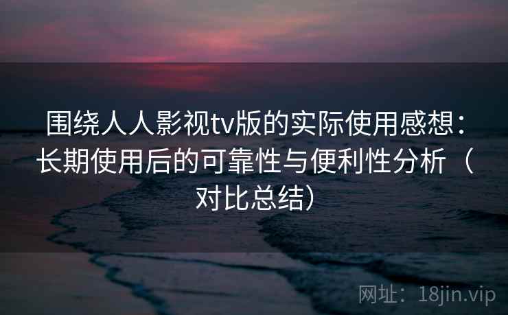 围绕人人影视tv版的实际使用感想：长期使用后的可靠性与便利性分析（对比总结）