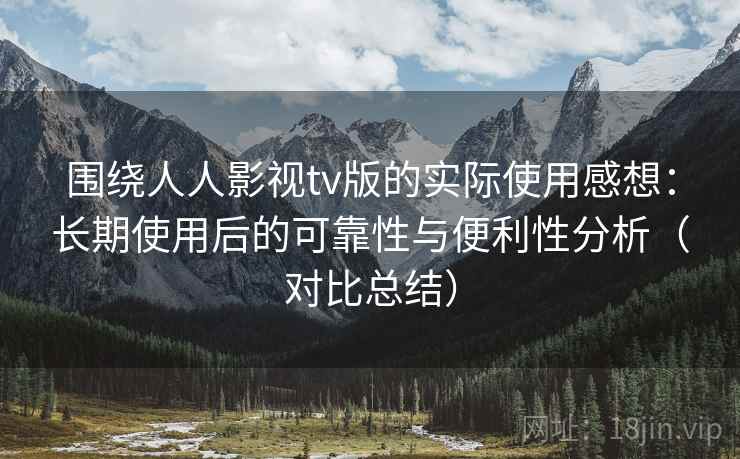 围绕人人影视tv版的实际使用感想:长期使用后的可靠性与便利性分析(对比总结) 围绕人人影视tv版的实际使用感想:长期使用后的可靠性与便利性分析(对比总结)