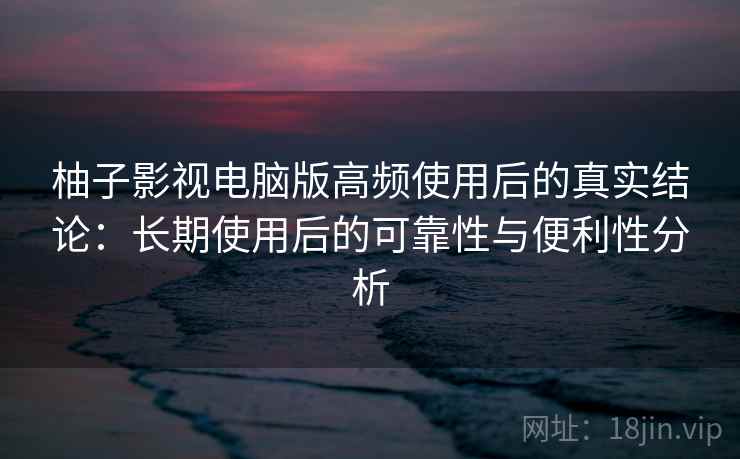 柚子影视电脑版高频使用后的真实结论：长期使用后的可靠性与便利性分析
