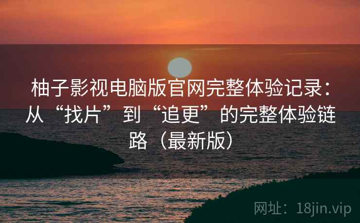 柚子影视电脑版官网完整体验记录：从“找片”到“追更”的完整体验链路（最新版）
