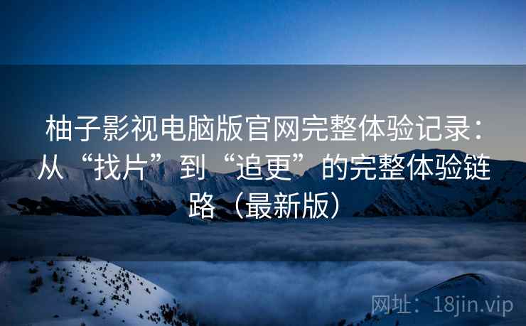 柚子影视电脑版官网完整体验记录：从“找片”到“追更”的完整体验链路（最新版）
