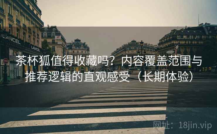 茶杯狐值得收藏吗？内容覆盖范围与推荐逻辑的直观感受（长期体验）