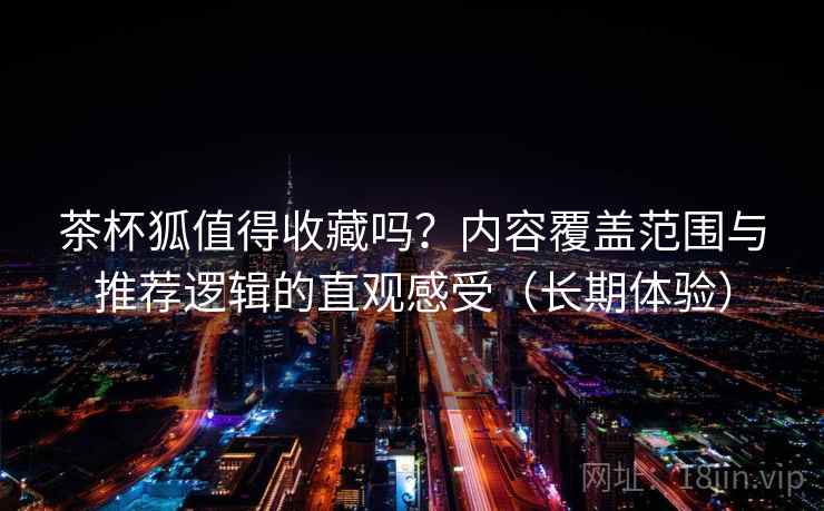 茶杯狐值得收藏吗?内容覆盖范围与推荐逻辑的直观感受(长期体验) 茶杯狐值得收藏吗?内容覆盖范围与推荐逻辑的直观感受(长期体验)