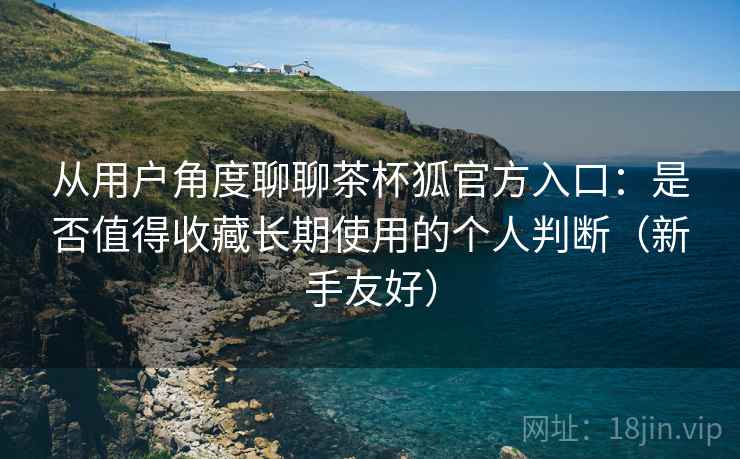从用户角度聊聊茶杯狐官方入口：是否值得收藏长期使用的个人判断（新手友好）