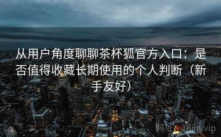 从用户角度聊聊茶杯狐官方入口:是否值得收藏长期使用的个人判断(新手友好) 从用户角度聊聊茶杯狐官方入口:是否值得收藏长期使用的个人判断(新手友好)