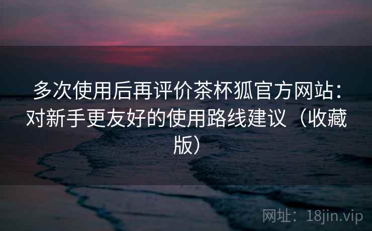 多次使用后再评价茶杯狐官方网站:对新手更友好的使用路线建议(收藏版) 多次使用后再评价茶杯狐官方网站:对新手更友好的使用路线建议(收藏版)