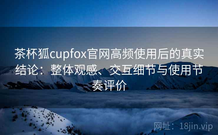 茶杯狐cupfox官网高频使用后的真实结论：整体观感、交互细节与使用节奏评价