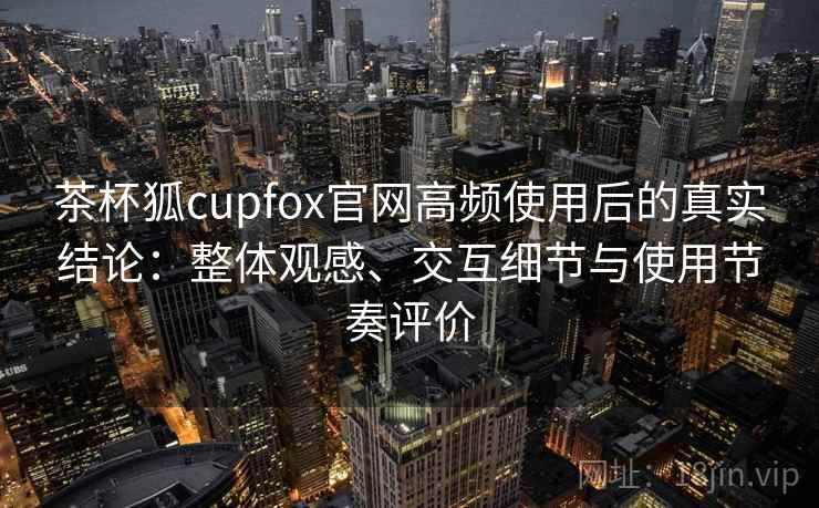 茶杯狐cupfox官网高频使用后的真实结论：整体观感、交互细节与使用节奏评价