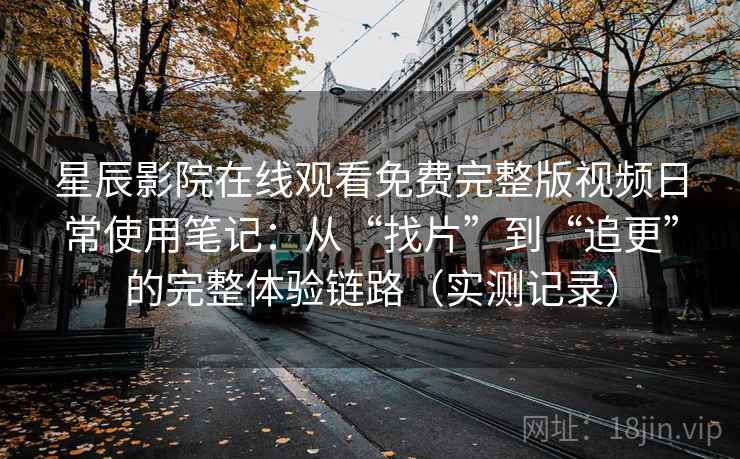 星辰影院在线观看免费完整版视频日常使用笔记：从“找片”到“追更”的完整体验链路（实测记录）
